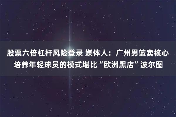 股票六倍杠杆风险登录 媒体人：广州男篮卖核心培养年轻球员的模式堪比“欧洲黑店”波尔图