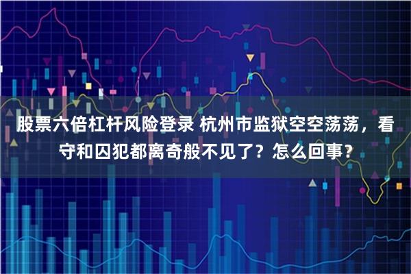 股票六倍杠杆风险登录 杭州市监狱空空荡荡，看守和囚犯都离奇般不见了？怎么回事？