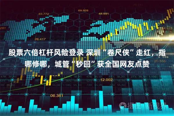 股票六倍杠杆风险登录 深圳“卷尺侠”走红，指哪修哪，城管“秒回”获全国网友点赞