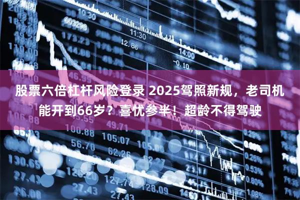 股票六倍杠杆风险登录 2025驾照新规，老司机能开到66岁？喜忧参半！超龄不得驾驶