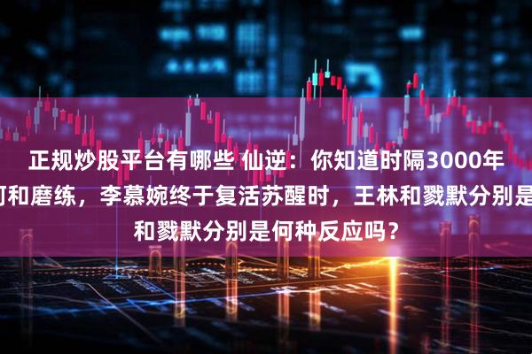 正规炒股平台有哪些 仙逆：你知道时隔3000年历经无数坎坷和磨练，李慕婉终于复活苏醒时，王林和戮默分别是何种反应吗？