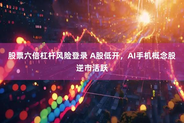 股票六倍杠杆风险登录 A股低开，AI手机概念股逆市活跃
