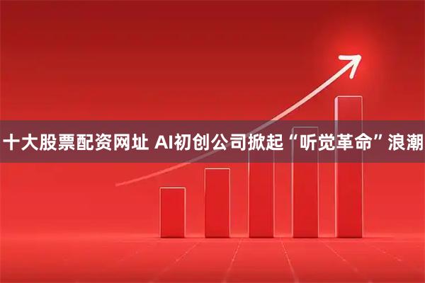 十大股票配资网址 AI初创公司掀起“听觉革命”浪潮
