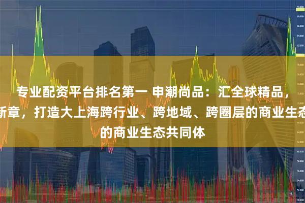 专业配资平台排名第一 申潮尚品：汇全球精品，启流通新章，打造大上海跨行业、跨地域、跨圈层的商业生态共同体