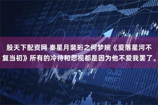 股天下配资网 秦星月裴珩之何梦婉《爱落星河不复当初》所有的冷待和忽视都是因为他不爱我罢了。