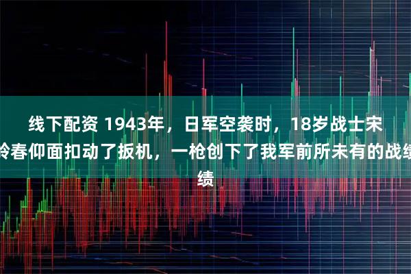 线下配资 1943年，日军空袭时，18岁战士宋岭春仰面扣动了扳机，一枪创下了我军前所未有的战绩