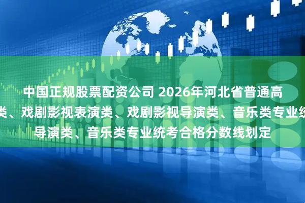 中国正规股票配资公司 2026年河北省普通高校招生播音与主持类、戏剧影视表演类、戏剧影视导演类、音乐类专业统考合格分数线划定
