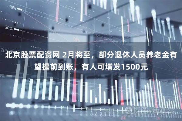 北京股票配资网 2月将至，部分退休人员养老金有望提前到账，有人可增发1500元