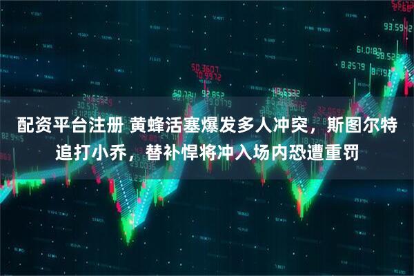 配资平台注册 黄蜂活塞爆发多人冲突，斯图尔特追打小乔，替补悍将冲入场内恐遭重罚