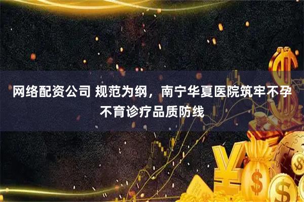 网络配资公司 规范为纲，南宁华夏医院筑牢不孕不育诊疗品质防线