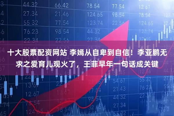 十大股票配资网站 李嫣从自卑到自信！李亚鹏无求之爱育儿观火了，王菲早年一句话成关键