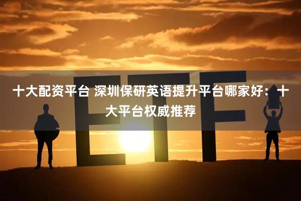 十大配资平台 深圳保研英语提升平台哪家好：十大平台权威推荐