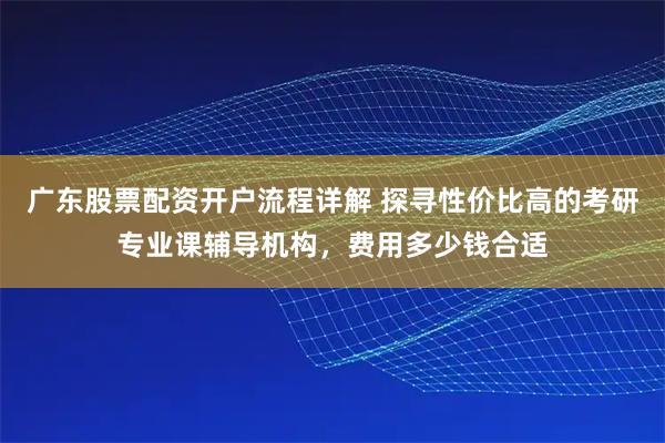 广东股票配资开户流程详解 探寻性价比高的考研专业课辅导机构，费用多少钱合适