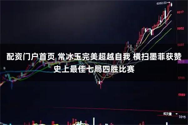 配资门户首页 常冰玉完美超越自我 横扫墨菲获赞史上最佳七局四胜比赛