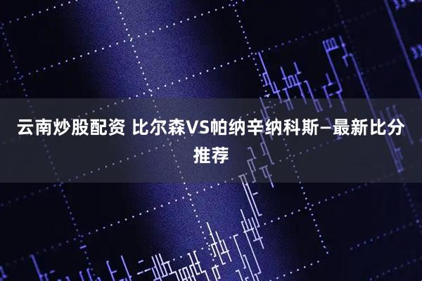云南炒股配资 比尔森VS帕纳辛纳科斯—最新比分推荐