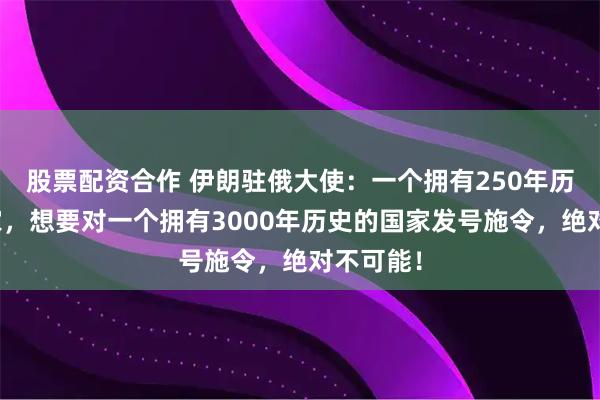 股票配资合作 伊朗驻俄大使：一个拥有250年历史的国家，想要对一个拥有3000年历史的国家发号施令，绝对不可能！