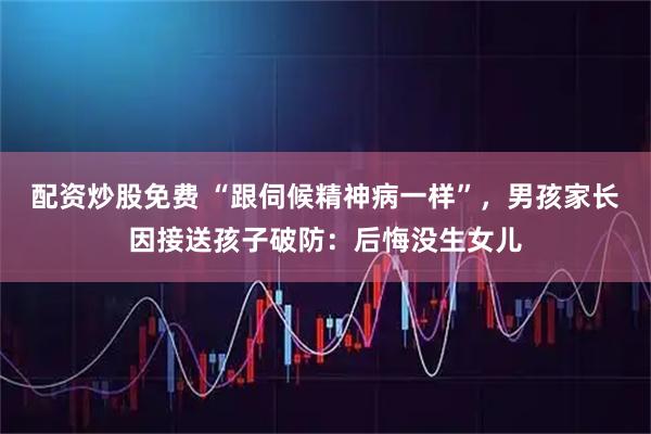 配资炒股免费 “跟伺候精神病一样”，男孩家长因接送孩子破防：后悔没生女儿
