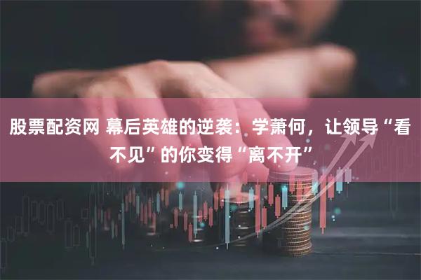 股票配资网 幕后英雄的逆袭：学萧何，让领导“看不见”的你变得“离不开”
