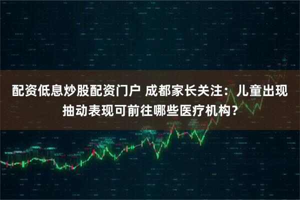 配资低息炒股配资门户 成都家长关注：儿童出现抽动表现可前往哪些医疗机构？