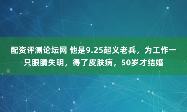 配资评测论坛网 他是9.25起义老兵，为工作一只眼睛失明，得了皮肤病，50岁才结婚