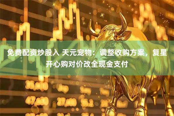 免费配资炒股入 天元宠物：调整收购方案，复星开心购对价改全现金支付