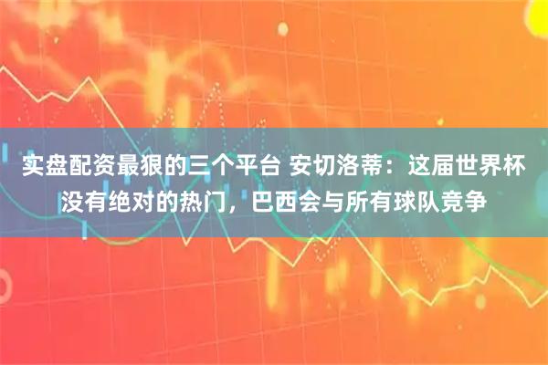实盘配资最狠的三个平台 安切洛蒂：这届世界杯没有绝对的热门，巴西会与所有球队竞争