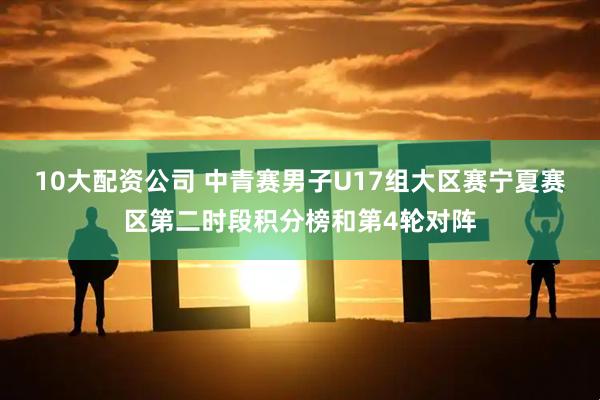 10大配资公司 中青赛男子U17组大区赛宁夏赛区第二时段积分榜和第4轮对阵